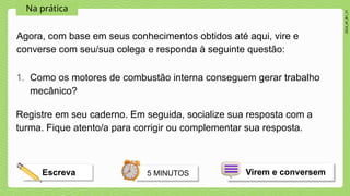 2024_AF_B1_V1
Na prática
Agora, com base em seus conhecimentos obtidos até aqui, vire e
converse com seu/sua colega e responda à seguinte questão:
1. Como os motores de combustão interna conseguem gerar trabalho
mecânico?
Virem e conversem
5 MINUTOS
Escreva
Registre em seu caderno. Em seguida, socialize sua resposta com a
turma. Fique atento/a para corrigir ou complementar sua resposta.
 