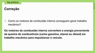 2024_AF_B1_V1
Na prática
Os motores de combustão interna convertem a energia proveniente
da queima de combustíveis (como gasolina, etanol ou diesel) em
trabalho mecânico para impulsionar o veículo.
Correção
1. Como os motores de combustão interna conseguem gerar trabalho
mecânico?
 