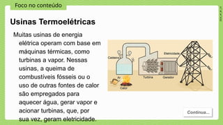 Foco no conteúdo
2024_AF_B1_V1
Muitas usinas de energia
elétrica operam com base em
máquinas térmicas, como
turbinas a vapor. Nessas
usinas, a queima de
combustíveis fósseis ou o
uso de outras fontes de calor
são empregados para
aquecer água, gerar vapor e
acionar turbinas, que, por
sua vez, geram eletricidade.
Usinas Termoelétricas
Continua...
 