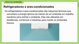 Foco no conteúdo
2024_AF_B1_V1
Os refrigeradores e ares-condicionados são máquinas térmicas que
convertem a energia térmica do interior de um ambiente em trabalho
mecânico para resfriar o ambiente. Elas são utilizadas em
residências, comércios e indústrias para manter os ambientes
frescos.
Refrigeradores e ares-condicionados
 