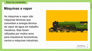Foco no conteúdo
2024_AF_B1_V1
Máquinas a vapor
As máquinas a vapor são
máquinas térmicas que
convertem a energia térmica
do vapor de água em trabalho
mecânico. Elas foram
utilizadas por muitos anos
para impulsionar locomotivas,
navios e máquinas industriais.
Continua...
 
