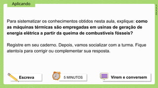 2024_AF_B1_V1
Aplicando
Para sistematizar os conhecimentos obtidos nesta aula, explique: como
as máquinas térmicas são empregadas em usinas de geração de
energia elétrica a partir da queima de combustíveis fósseis?
Registre em seu caderno. Depois, vamos socializar com a turma. Fique
atento/a para corrigir ou complementar sua resposta.
5 MINUTOS
Escreva Virem e conversem
 