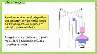 Para começar
2024_AF_B1_V1
As máquinas térmicas são dispositivos
que convertem energia térmica (calor)
em trabalho mecânico, seguindo os
princípios da termodinâmica.
A seguir, vamos conhecer um pouco
mais sobre o funcionamento das
máquinas térmicas.
 