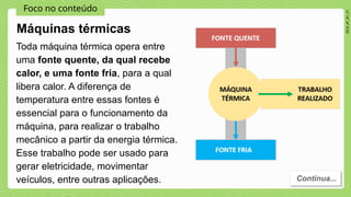 Foco no conteúdo
2024_AF_B1_V1
Toda máquina térmica opera entre
uma fonte quente, da qual recebe
calor, e uma fonte fria, para a qual
libera calor. A diferença de
temperatura entre essas fontes é
essencial para o funcionamento da
máquina, para realizar o trabalho
mecânico a partir da energia térmica.
Esse trabalho pode ser usado para
gerar eletricidade, movimentar
veículos, entre outras aplicações. Continua...
Máquinas térmicas
 