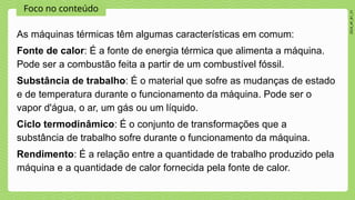 Foco no conteúdo
2024_AF_B1_V1
As máquinas térmicas têm algumas características em comum:
Fonte de calor: É a fonte de energia térmica que alimenta a máquina.
Pode ser a combustão feita a partir de um combustível fóssil.
Substância de trabalho: É o material que sofre as mudanças de estado
e de temperatura durante o funcionamento da máquina. Pode ser o
vapor d'água, o ar, um gás ou um líquido.
Ciclo termodinâmico: É o conjunto de transformações que a
substância de trabalho sofre durante o funcionamento da máquina.
Rendimento: É a relação entre a quantidade de trabalho produzido pela
máquina e a quantidade de calor fornecida pela fonte de calor.
 