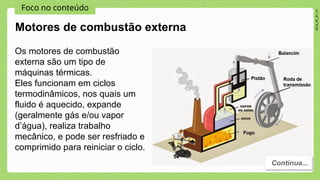 Foco no conteúdo
2024_AF_B1_V1
Os motores de combustão
externa são um tipo de
máquinas térmicas.
Eles funcionam em ciclos
termodinâmicos, nos quais um
fluido é aquecido, expande
(geralmente gás e/ou vapor
d’água), realiza trabalho
mecânico, e pode ser resfriado e
comprimido para reiniciar o ciclo.
Motores de combustão externa
Continua...
 