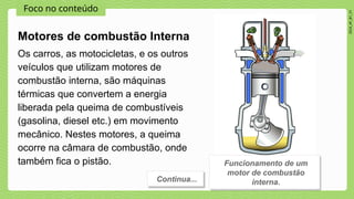 Foco no conteúdo
2024_AF_B1_V1
Motores de combustão Interna
Continua...
Os carros, as motocicletas, e os outros
veículos que utilizam motores de
combustão interna, são máquinas
térmicas que convertem a energia
liberada pela queima de combustíveis
(gasolina, diesel etc.) em movimento
mecânico. Nestes motores, a queima
ocorre na câmara de combustão, onde
também fica o pistão. Funcionamento de um
motor de combustão
interna.
 