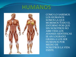 COMO LO SABEMOS
LOS HUMANOS
SOMOS LA QUE
MOBEMOS TODO EL
ENTORNO POR QUE
SIN NOSOTROS NO
ABRI VIDA LOS
AVANSES SIENTIFICAS
SE AN LOGRADO
GRASIA A LOS SER
HUMANOS POR
MEDIO DE
NOSOTROS LA VIDA
ESISTE.
 