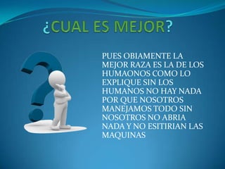 PUES OBIAMENTE LA
MEJOR RAZA ES LA DE LOS
HUMAONOS COMO LO
EXPLIQUE SIN LOS
HUMANOS NO HAY NADA
POR QUE NOSOTROS
MANEJAMOS TODO SIN
NOSOTROS NO ABRIA
NADA Y NO ESITIRIAN LAS
MAQUINAS
 