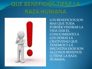 LOS BENEFICIOS SON
MAS QUE TODA
PORDER VINDRAR LA
VIDA DAR EL
CONOCIMIENTO A
LOS DEMAS LA
CRATIVIDAD QUE
TENEMOS Y LA
INICIATIVA ESOS SON
ALGUNOS BENEFIOS
Q TIENE LA RAZA
HUMANA.
 