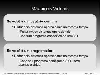 Máquinas Virtuais Se você é um usuário comum: Rodar dois sistemas operacionais ao mesmo tempo Testar novos sistemas operacionais. Usar um programa específico de um S.O. Se você é um programador: Rodar dois sistemas operacionais ao mesmo tempo Caso seu programa danifique o S.O., será apenas o virtual 