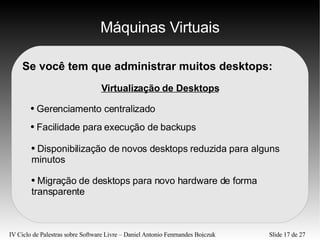 Máquinas Virtuais Se você tem que administrar muitos desktops: Virtualização de Desktops Gerenciamento centralizado Facilidade para execução de backups Migração de desktops para novo hardware de forma transparente Disponibilização de novos desktops reduzida para alguns minutos 