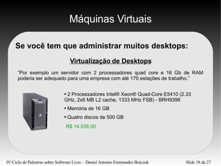 Máquinas Virtuais Se você tem que administrar muitos desktops: Virtualização de Desktops “Por exemplo um servidor com 2 processadores quad core e 16 Gb de RAM poderia ser adequado para uma empresa com até 170 estações de trabalho.” 2 Processadores Intel® Xeon® Quad-Core E5410 (2.33 GHz, 2x6 MB L2 cache, 1333 MHz FSB) - BRH9396 Memória de 16 GB Quatro discos de 500 GB R$ 14.538,00 