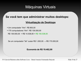 Máquinas Virtuais Se você tem que administrar muitos desktops: Virtualização de Desktops Um computador “thin”: R$ 800,00 170 computadores “thin”: R$ 136.000,00 R$ 136.000,00  + R$ 14.538,00 =  R$ 150.538,00 Se um computador “fat” custar R$ 1.000,00 -> R$ 170.000,00 Economia de R$ 19.462,00 