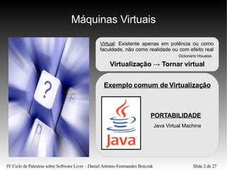 Máquinas Virtuais Exemplo comum de Virtualização PORTABILIDADE Java Virtual Machine Virtual : Existente apenas em potência ou como faculdade, não como realidade ou com efeito real  Dicionário Houaiss Virtualização  ->  Tornar virtual 