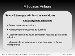 Máquinas Virtuais Se você tem que administrar servidores: Virtualização de Servidores Gerenciamento centralizado Facilidade para execução de backups Migração de servidores para novo hardware de forma transparente Disponibilização de novos servidores reduzida para alguns minutos 