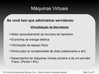 Máquinas Virtuais Se você tem que administrar servidores: Virtualização de Servidores Maior aproveitamento de recursos de hardware Economia de energia elétrica Otimização de espaço físico Diminuição na complexidade da rede (cabeamento e etc) Desempenho de máquinas virtuais próximo a de um servidor  Físico. (Perda < 8%) 