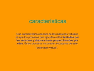 características Una característica esencial de las máquinas virtuales es que los procesos que ejecutan están  limitados por los recursos y abstracciones proporcionados por ellas . Estos procesos no pueden escaparse de este "ordenador virtual".   