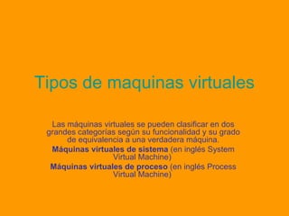 Tipos de maquinas virtuales Las máquinas virtuales se pueden clasificar en dos grandes categorías según su funcionalidad y su grado de equivalencia a una verdadera máquina. Máquinas virtuales de sistema  (en inglés System Virtual Machine)  Máquinas virtuales de proceso  (en inglés Process Virtual Machine)  