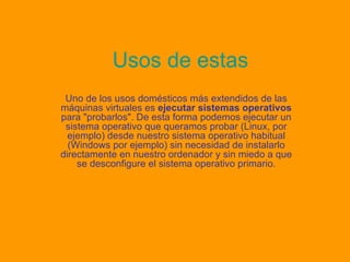 Usos de estas Uno de los usos domésticos más extendidos de las máquinas virtuales es  ejecutar sistemas operativos  para "probarlos". De esta forma podemos ejecutar un sistema operativo que queramos probar (Linux, por ejemplo) desde nuestro sistema operativo habitual (Windows por ejemplo) sin necesidad de instalarlo directamente en nuestro ordenador y sin miedo a que se desconfigure el sistema operativo primario. 