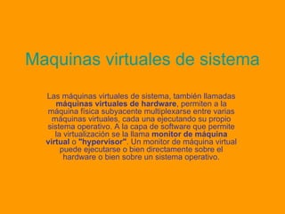 Maquinas virtuales de sistema Las máquinas virtuales de sistema, también llamadas  máquinas virtuales de hardware , permiten a la máquina física subyacente multiplexarse entre varias máquinas virtuales, cada una ejecutando su propio sistema operativo. A la capa de software que permite la virtualización se la llama  monitor de máquina virtual  o  "hypervisor" . Un monitor de máquina virtual puede ejecutarse o bien directamente sobre el hardware o bien sobre un sistema operativo. 
