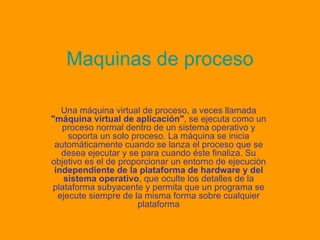 Maquinas de proceso Una máquina virtual de proceso, a veces llamada  "máquina virtual de aplicación" , se ejecuta como un proceso normal dentro de un sistema operativo y soporta un solo proceso. La máquina se inicia automáticamente cuando se lanza el proceso que se desea ejecutar y se para cuando éste finaliza. Su objetivo es el de proporcionar un entorno de ejecución  independiente de la plataforma de hardware y del sistema operativo , que oculte los detalles de la plataforma subyacente y permita que un programa se ejecute siempre de la misma forma sobre cualquier plataforma 