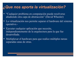 ¿Que nos aporta la virtualización? “ Cualquier problema en computación puede resolverse añadiendo otra capa de abstracción” (David Wheeler) La virtualización nos permite separar el hardware del sistema operativo.- Ejecutar cualquier aplicación que necesite, independientemente de la arquitectura para la que fue desarrollada. Multiplexar el hardware para que realice múltiples tareas separadas unas de otras. 