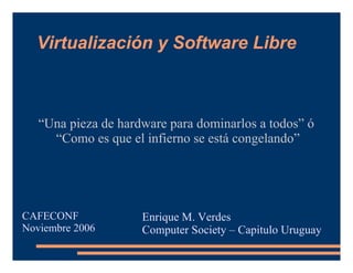 Virtualización y Software Libre “ Una pieza de hardware para dominarlos a todos” ó  “ Como es que el infierno se está congelando” Enrique M. Verdes Computer Society – Capitulo Uruguay CAFECONF Noviembre 2006 