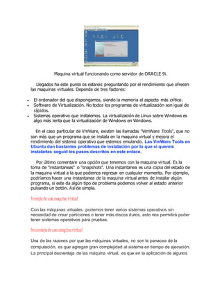 Maquina virtual funcionando como servidor de ORACLE 9i.
Llegados ha este punto os estareis preguntando por el rendimiento que ofrecen
las maquinas virtuales. Depende de tres factores:
 El ordenador del que dispongamos, siendo la memoria el aspecto más crítico.
 Software de Virtualización. No todos los programas de virtualización son igual de
rápidos.
 Sistemas operativo que instalemos. La virtualización de Linux sobre Windows es
algo más lenta que la virtualización de Windows en Windows.
En el caso particular de VmWare, existen las llamadas "WmWare Tools", que no
son más que un programa que se instala en la maquina virtual y mejora el
rendimiento del sistema operativo que estemos emulando. Las VmWare Tools en
Ubuntu dan bastantes problemas de instalación por lo que si quereis
instalarlas seguid los pasos descritos en este enlace.
Por último comentare una opción que tenemos con la maquina virtual. Es la
toma de "instantaneas" o "snapshots". Una instantanea es una copia del estado de
la maquina virtual a la que podemos regresar en cualquier momento. Por ejemplo,
podríamos hacer una instantanea de la maquina virtual antes de instalar algún
programa, si este da algún tipo de problema podemos volver al estado anterior
pulsando un botón. Así de simple.
Ventaja de una maquina virtual
Con las máquinas virtuales, podemos tener varios sistemas operativos sin
necesidad de crear particiones o tener más discos duros, esto nos permitirá poder
tener sistemas operativos para pruebas.
Desventajade una máquinavirtual
Una de las razones por que las máquinas virtuales, no son la panacea de la
computación, es que agregan gran complejidad al sistema en tiempo de ejecución.
La principal desventaja de las máquina virtual, es que en la aplicación de algunos
 