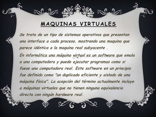 Maquinas Virtuales  Se trata de un tipo de sistemas operativos que presentan una interface a cada proceso, mostrando una maquina que parece idéntica a la maquina real subyacente . En informática una máquina virtual es un software que emula a una computadora y puede ejecutar programas como si fuese una computadora real. Este software en un principio fue definido como "un duplicado eficiente y aislado de una máquina física". La acepción del término actualmente incluye a máquinas virtuales que no tienen ninguna equivalencia directa con ningún hardware real. 