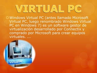  Windows Virtual PC (antes llamado Microsoft
  Virtual PC, luego renombrado Windows Virtual
  PC en Windows 7) es un software gestor de
  virtualización desarrollado por Connectix y
  comprado por Microsoft para crear equipos
  virtuales. ...
 