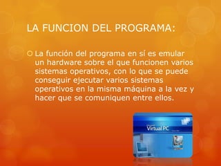 LA FUNCION DEL PROGRAMA:

 La función del programa en sí es emular
  un hardware sobre el que funcionen varios
  sistemas operativos, con lo que se puede
  conseguir ejecutar varios sistemas
  operativos en la misma máquina a la vez y
  hacer que se comuniquen entre ellos.
 