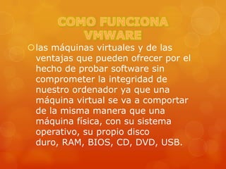 las máquinas virtuales y de las
 ventajas que pueden ofrecer por el
 hecho de probar software sin
 comprometer la integridad de
 nuestro ordenador ya que una
 máquina virtual se va a comportar
 de la misma manera que una
 máquina física, con su sistema
 operativo, su propio disco
 duro, RAM, BIOS, CD, DVD, USB.
 