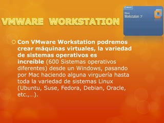  Con VMware Workstation podremos
  crear máquinas virtuales, la variedad
  de sistemas operativos es
  increíble (600 Sistemas operativos
  diferentes) desde un Windows, pasando
  por Mac haciendo alguna virguería hasta
  toda la variedad de sistemas Linux
  (Ubuntu, Suse, Fedora, Debian, Oracle,
  etc.,…).
 