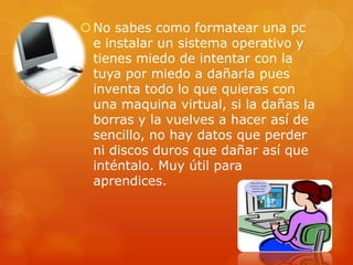  No sabes como formatear una pc
  e instalar un sistema operativo y
  tienes miedo de intentar con la
  tuya por miedo a dañarla pues
  inventa todo lo que quieras con
  una maquina virtual, si la dañas la
  borras y la vuelves a hacer así de
  sencillo, no hay datos que perder
  ni discos duros que dañar así que
  inténtalo. Muy útil para
  aprendices.
 