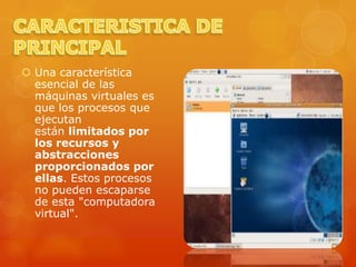  Una característica
  esencial de las
  máquinas virtuales es
  que los procesos que
  ejecutan
  están limitados por
  los recursos y
  abstracciones
  proporcionados por
  ellas. Estos procesos
  no pueden escaparse
  de esta "computadora
  virtual".
 