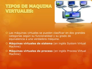  Las máquinas virtuales se pueden clasificar en dos grandes
  categorías según su funcionalidad y su grado de
  equivalencia a una verdadera máquina.
 Máquinas virtuales de sistema (en inglés System Virtual
  Machine)
 Máquinas virtuales de proceso (en inglés Process Virtual
  Machine)
 