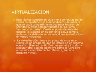 VIRTUALIZACION:
 Esta técnica consiste en dividir una computadora en
  varios compartimentos independientes de manera
  que en cada compartimento podamos instalar un
  servidor. A estos compartimentos se los llama
  "entornos virtuales". Desde el punto de vista del
  usuario, el sistema en su conjunto actúa como si
  realmente existiesen varios servidores ejecutándose
  en varias máquinas
 La virtualización, desde un punto de vista muy
  simple es un programa que se instala en un sistema
  operativo (llamado anfitrión) que permite instalar y
  ejecutar otro sistema operativo como si fuera otro
  ordenador completamente diferente, llamado
  maquina virtual.
 