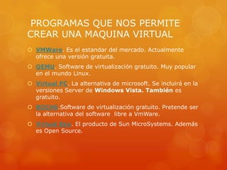 PROGRAMAS QUE NOS PERMITE
CREAR UNA MAQUINA VIRTUAL
 VMWare. Es el estandar del mercado. Actualmente
  ofrece una versión gratuita.
 QEMU. Software de virtualización gratuito. Muy popular
  en el mundo Linux.
 Virtual PC. La alternativa de microsoft. Se incluirá en la
  versiones Server de Windows Vista. También es
  gratuito.
 BOCHS.Software de virtualización gratuito. Pretende ser
  la alternativa del software libre a VmWare.
 Virtual Box. El producto de Sun MicroSystems. Además
  es Open Source.
 
