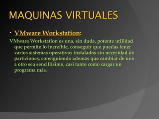MAQUINAS VIRTUALES
•   VMware Workstation:
VMware Workstation es una, sin duda, potente utilidad
 que permite lo increíble, conseguir que puedas tener
 varios sistemas operativos instalados sin necesidad de
 particiones, consiguiendo además que cambiar de uno
 a otro sea sencillísimo, casi tanto como cargar un
 programa más.
 