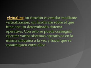 virtual pc: su función es emular mediante
virtualización, un hardware sobre el que
funcione un determinado sistema
operativo. Con esto se puede conseguir
ejecutar varios sistemas operativos en la
misma máquina a la vez y hacer que se
comuniquen entre ellos.
 