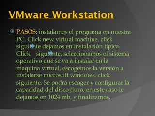 VMware Workstation
   PASOS: instalamos el programa en nuestra
    PC. Click new virtual machine. click
    siguiente dejamos en instalación típica.
    Click siguiente. seleccionamos el sistema
    operativo que se va a instalar en la
    maquina virtual, escogemos la versión a
    instalarse microsoft windows. click
    siguiente. Se podrá escoger y configurar la
    capacidad del disco duro, en este caso le
    dejamos en 1024 mb, y finalizamos.
 