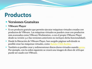 Productos
 Versiones Gratuitas
 VMware Player
 Es un producto gratuito que permite ejecutar máquinas virtuales creadas con
  productos de VMware. Las máquinas virtuales se pueden crear con productos
  más avanzados como VMware Workstation, o con el propio VMware Player
  desde su versión 3.0 (las versiones anteriores no incluyen dicha funcionalidad).
 Desde la liberación de VMware Player, han surgido páginas web donde es
  posible crear las máquinas virtuales, como Builder VMX Builder.
 También es posible crear y redimensionar discos duros virtuales usando qemu.
  Por ejemplo, con la orden siguiente se creará una imagen de disco de 2Gb que
  puede ser usado con VMware.
 