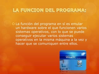  La función del programa en sí es emular
  un hardware sobre el que funcionen varios
  sistemas operativos, con lo que se puede
  conseguir ejecutar varios sistemas
  operativos en la misma máquina a la vez y
  hacer que se comuniquen entre ellos.
 