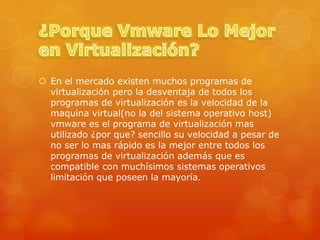  En el mercado existen muchos programas de
  virtualización pero la desventaja de todos los
  programas de virtualización es la velocidad de la
  maquina virtual(no la del sistema operativo host)
  vmware es el programa de virtualización mas
  utilizado ¿por que? sencillo su velocidad a pesar de
  no ser lo mas rápido es la mejor entre todos los
  programas de virtualización además que es
  compatible con muchísimos sistemas operativos
  limitación que poseen la mayoría.
 