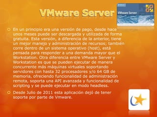  En un principio era una versión de pago, desde hace
  unos meses puede ser descargada y utilizada de forma
  gratuita. Esta versión, a diferencia de la anterior, tiene
  un mejor manejo y administración de recursos; también
  corre dentro de un sistema operativo (host), está
  pensada para responder a una demanda mayor que el
  Workstation. Otra diferencia entre VMware Server y
  Workstation es que se pueden ejecutar de manera
  concurrente más máquinas virtuales soportando
  servidores con hasta 32 procesadores y/o 64 GB de
  memoria, ofreciendo funcionalidad de administración
  remota, soporta una API avanzada y funcionalidad de
  scripting y se puede ejecutar en modo headless.
 Desde Julio de 2011 esta aplicación dejó de tener
  soporte por parte de Vmware.
 