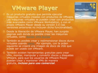  Es un producto gratuito que permite ejecutar
  máquinas virtuales creadas con productos de VMware.
  Las máquinas virtuales se pueden crear con productos
  más avanzados como VMware Workstation, o con el
  propio VMware Player desde su versión 3.0 (las
  versiones anteriores no incluyen dicha funcionalidad).
 Desde la liberación de VMware Player, han surgido
  páginas web donde es posible crear las máquinas
  virtuales, como Builder VMX Builder.
 También es posible crear y redimensionar discos duros
  virtuales usando qemu. Por ejemplo, con la orden
  siguiente se creará una imagen de disco de 2Gb que
  puede ser usado con VMware.
 También existen herramientas gratuitas para crear
  VMx, montar, manipular y convertir discos y disquetes
  VMware, para que los usuarios de VMware Player
  puedan crear y mantener VMs de manera
  gratuita, incluso para uso comercial.
 