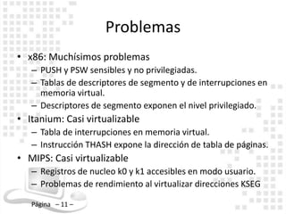 Problemas
• x86: Muchísimos problemas
   – PUSH y PSW sensibles y no privilegiadas.
   – Tablas de descriptores de segmento y de interrupciones en
     memoria virtual.
   – Descriptores de segmento exponen el nivel privilegiado.
• Itanium: Casi virtualizable
   – Tabla de interrupciones en memoria virtual.
   – Instrucción THASH expone la dirección de tabla de páginas.
• MIPS: Casi virtualizable
   – Registros de nucleo k0 y k1 accesibles en modo usuario.
   – Problemas de rendimiento al virtualizar direcciones KSEG

   Página – 11 –
 