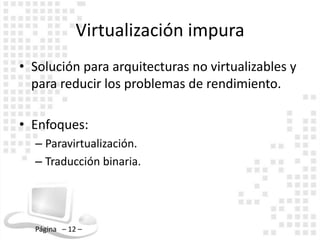 Virtualización impura
• Solución para arquitecturas no virtualizables y
  para reducir los problemas de rendimiento.

• Enfoques:
  – Paravirtualización.
  – Traducción binaria.




  Página – 12 –
 