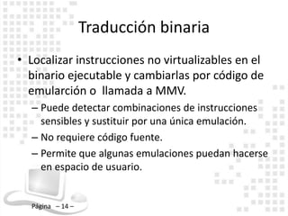 Traducción binaria
• Localizar instrucciones no virtualizables en el
  binario ejecutable y cambiarlas por código de
  emularción o llamada a MMV.
  – Puede detectar combinaciones de instrucciones
    sensibles y sustituir por una única emulación.
  – No requiere código fuente.
  – Permite que algunas emulaciones puedan hacerse
    en espacio de usuario.


  Página – 14 –
 